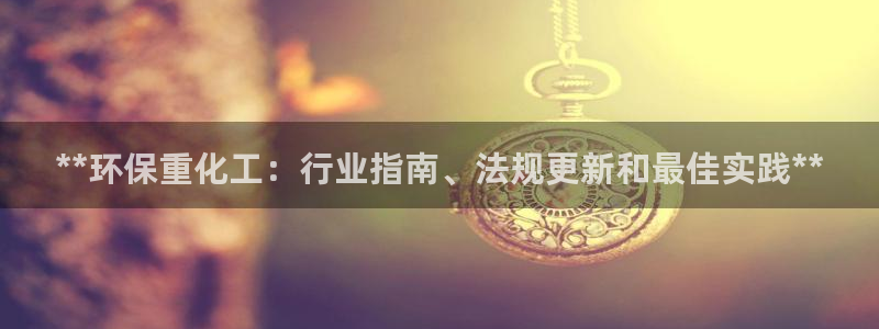 亿万先生007客服：**环保重化工：行业指南、法规更新和最佳实践**