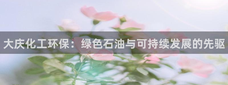 亿万首富游戏：大庆化工环保：绿色石油与可持续发展的先驱