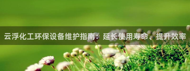 亿万先生mr07：云浮化工环保设备维护指南：延长使用寿命、提升效率