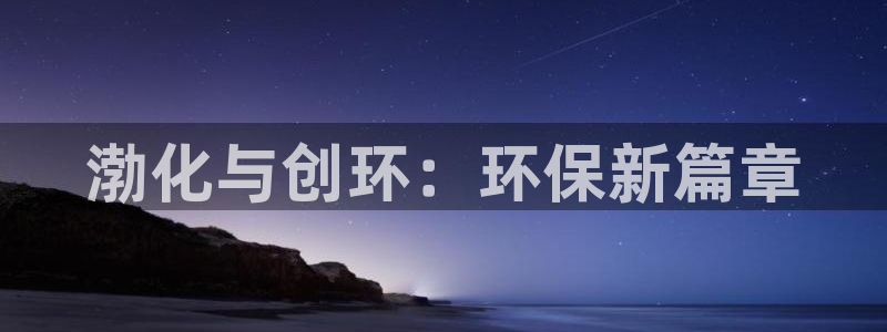 亿万先生客户端官网登录入口：渤化与创环：环保新篇章