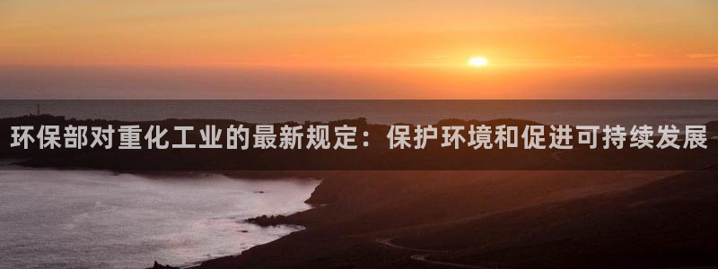 亿万下载徐家汇朋友圈说说：环保部对重化工业的最新规定：保护环境和促进可持续发展