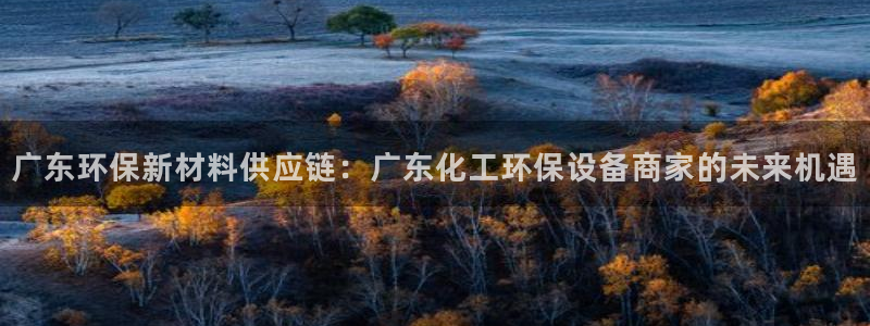 亿万app下载：广东环保新材料供应链：广东化工环保设备商家的未来机遇