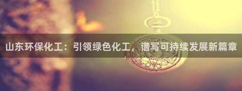 亿万堂官网：山东环保化工：引领绿色化工，谱写可持续发展新篇章