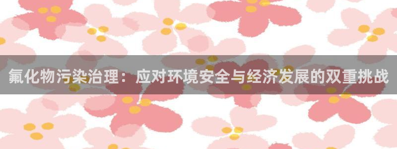 亿万乐购生活超市：氟化物污染治理：应对环境安全与经济发展的双重挑战