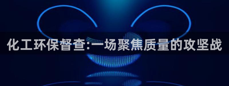 亿万百度吧：化工环保督查:一场聚焦质量的攻坚战